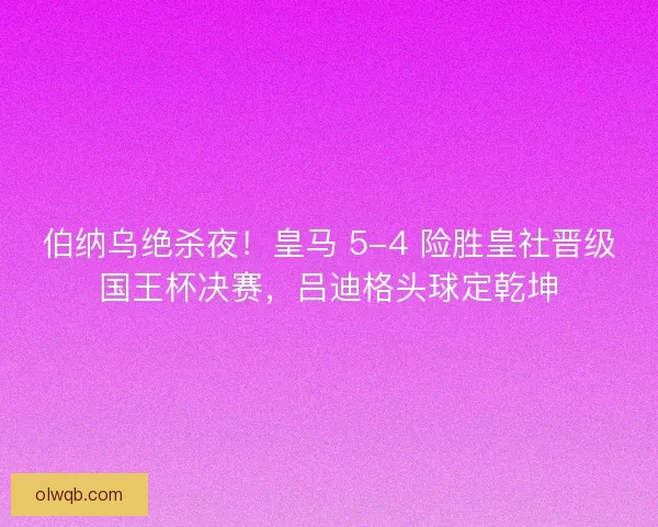 伯纳乌绝杀夜！皇马 5-4 险胜皇社晋级国王杯决赛，吕迪格头球定乾坤