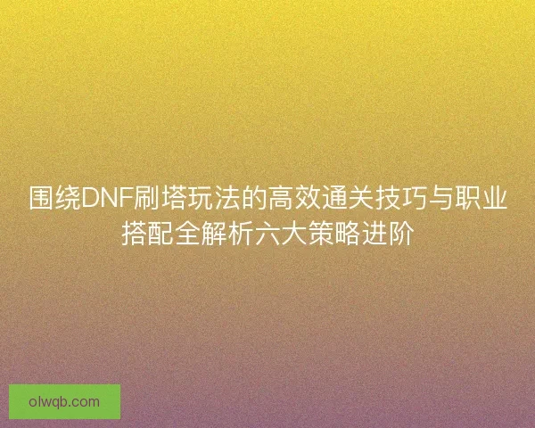 围绕DNF刷塔玩法的高效通关技巧与职业搭配全解析六大策略进阶