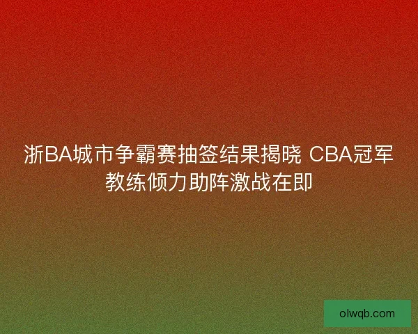 浙BA城市争霸赛抽签结果揭晓 CBA冠军教练倾力助阵激战在即