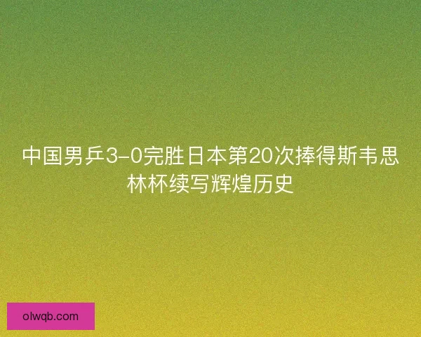中国男乒3-0完胜日本第20次捧得斯韦思林杯续写辉煌历史